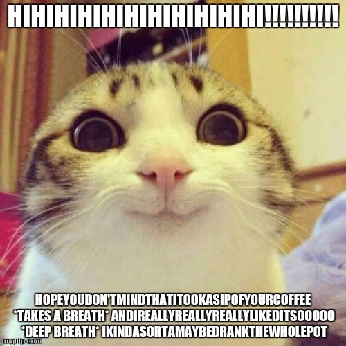 WowthisisamazingIreallyreallylovecoffenowcanIhavesomemoredoyouhaveanymoreinthatcuphowaboutinthepantryohcmonIwantsome | HIHIHIHIHIHIHIHIHIHIHI!!!!!!!!!! HOPEYOUDON'TMINDTHATITOOKASIPOFYOURCOFFEE *TAKES A BREATH* ANDIREALLYREALLYREALLYLIKEDITSOOOOO *DEEP BREATH | image tagged in memes,smiling cat,excited,coffee,morning | made w/ Imgflip meme maker