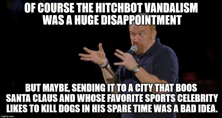 OF COURSE THE HITCHBOT VANDALISM WAS A HUGE DISAPPOINTMENT BUT MAYBE, SENDING IT TO A CITY THAT BOOS SANTA CLAUS AND WHOSE FAVORITE SPORTS C | image tagged in AdviceAnimals | made w/ Imgflip meme maker