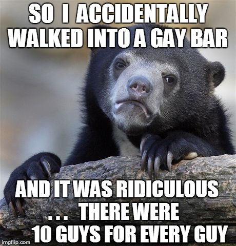 Confession Bear Meme | SO  I  ACCIDENTALLY WALKED INTO A GAY BAR AND IT WAS RIDICULOUS . . .   THERE WERE          10 GUYS FOR EVERY GUY | image tagged in memes,confession bear | made w/ Imgflip meme maker