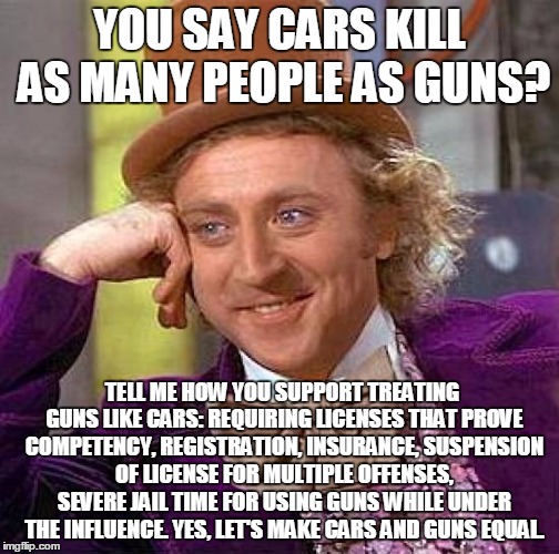 Creepy Condescending Wonka Meme | YOU SAY CARS KILL AS MANY PEOPLE AS GUNS? TELL ME HOW YOU SUPPORT TREATING GUNS LIKE CARS: REQUIRING LICENSES THAT PROVE COMPETENCY, REGISTR | image tagged in memes,creepy condescending wonka | made w/ Imgflip meme maker