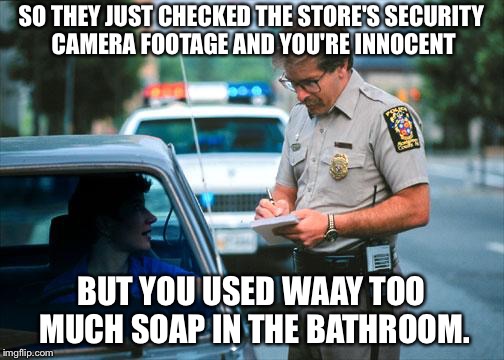 Cameras Don't Lie | SO THEY JUST CHECKED THE STORE'S SECURITY CAMERA FOOTAGE AND YOU'RE INNOCENT BUT YOU USED WAAY TOO MUCH SOAP IN THE BATHROOM. | image tagged in cops,cop,theft,camera,police,baskin robbins always finds out | made w/ Imgflip meme maker