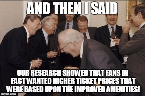 Laughing Men In Suits Meme | AND THEN I SAID OUR RESEARCH SHOWED THAT FANS IN FACT WANTED HIGHER TICKET PRICES THAT WERE BASED UPON THE IMPROVED AMENITIES! | image tagged in memes,laughing men in suits | made w/ Imgflip meme maker