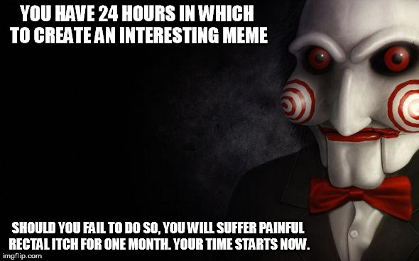 Jigsaw | YOU HAVE 24 HOURS IN WHICH TO CREATE AN INTERESTING MEME SHOULD YOU FAIL TO DO SO, YOU WILL SUFFER PAINFUL RECTAL ITCH FOR ONE MONTH. YOUR T | image tagged in jigsaw | made w/ Imgflip meme maker