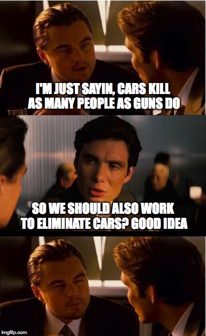 Inception Meme | I'M JUST SAYIN, CARS KILL AS MANY PEOPLE AS GUNS DO SO WE SHOULD ALSO WORK TO ELIMINATE CARS? GOOD IDEA | image tagged in memes,inception | made w/ Imgflip meme maker
