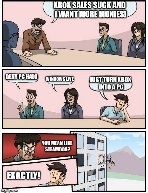 Boardroom Meeting Suggestion Meme | XBOX SALES SUCK AND I WANT MORE MONIES! DENY PC HALO WINDOWS LIVE JUST TURN XBOX INTO A PC YOU MEAN LIKE STEAMBOX? EXACTLY! | image tagged in memes,boardroom meeting suggestion | made w/ Imgflip meme maker