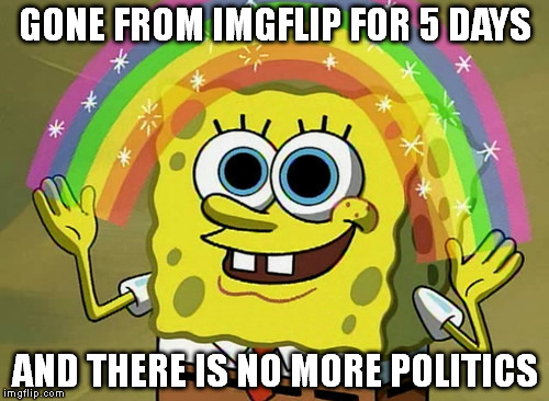 Imagination Spongebob | GONE FROM IMGFLIP FOR 5 DAYS AND THERE IS NO MORE POLITICS | image tagged in memes,imagination spongebob | made w/ Imgflip meme maker