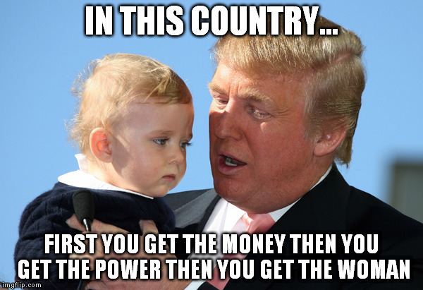 Advice from Trump | IN THIS COUNTRY... FIRST YOU GET THE MONEY THEN YOU GET THE POWER THEN YOU GET THE WOMAN | image tagged in donald trump,advice,comedy,satire,1,funny memes | made w/ Imgflip meme maker