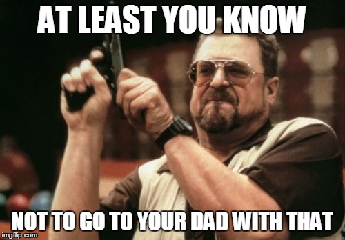 Am I The Only One Around Here Meme | AT LEAST YOU KNOW NOT TO GO TO YOUR DAD WITH THAT | image tagged in memes,am i the only one around here | made w/ Imgflip meme maker