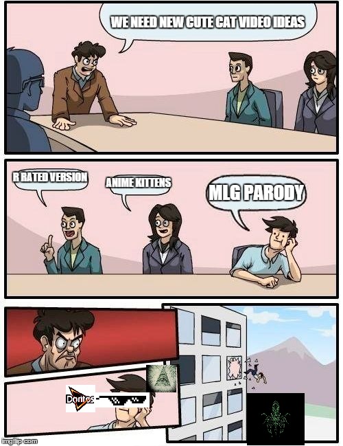 Boardroom Meeting Suggestion | WE NEED NEW CUTE CAT VIDEO IDEAS R RATED VERSION ANIME KITTENS MLG PARODY | image tagged in memes,boardroom meeting suggestion,mlg | made w/ Imgflip meme maker