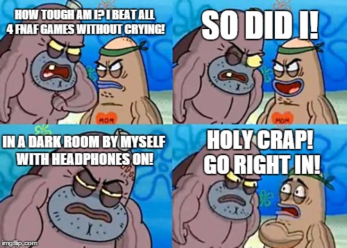 How Tough Are You | HOW TOUGH AM I? I BEAT ALL 4 FNAF GAMES WITHOUT CRYING! SO DID I! IN A DARK ROOM BY MYSELF WITH HEADPHONES ON! HOLY CRAP! GO RIGHT IN! | image tagged in memes,how tough are you | made w/ Imgflip meme maker