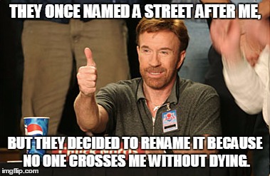 Chuck Norris Approves Meme | THEY ONCE NAMED A STREET AFTER ME, BUT THEY DECIDED TO RENAME IT BECAUSE NO ONE CROSSES ME WITHOUT DYING. | image tagged in memes,chuck norris approves | made w/ Imgflip meme maker