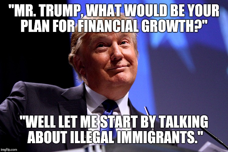 "MR. TRUMP, WHAT WOULD BE YOUR PLAN FOR FINANCIAL GROWTH?" "WELL LET ME START BY TALKING ABOUT ILLEGAL IMMIGRANTS." | image tagged in AdviceAnimals | made w/ Imgflip meme maker