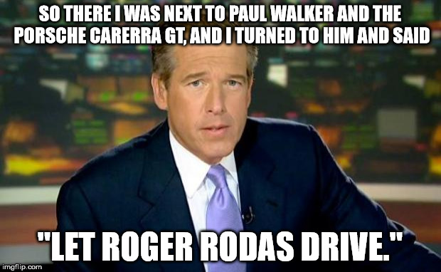 Brian Williams Was There | SO THERE I WAS NEXT TO PAUL WALKER AND THE PORSCHE CARERRA GT, AND I TURNED TO HIM AND SAID "LET ROGER RODAS DRIVE." | image tagged in memes,brian williams was there | made w/ Imgflip meme maker