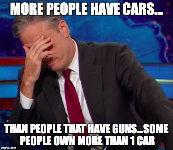 Jon Stewart Face-palm | MORE PEOPLE HAVE CARS... THAN PEOPLE THAT HAVE GUNS...SOME PEOPLE OWN MORE THAN 1 CAR | image tagged in jon stewart face-palm | made w/ Imgflip meme maker