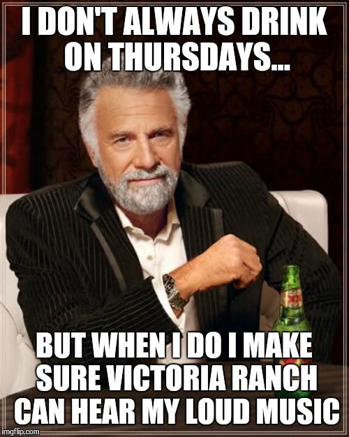 The Most Interesting Man In The World | I DON'T ALWAYS DRINK ON THURSDAYS... BUT WHEN I DO I MAKE SURE VICTORIA RANCH CAN HEAR MY LOUD MUSIC | image tagged in memes,the most interesting man in the world | made w/ Imgflip meme maker