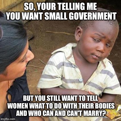 I hate myself for making this, but it's a big republican hypocrisy | SO, YOUR TELLING ME YOU WANT SMALL GOVERNMENT BUT YOU STILL WANT TO TELL WOMEN WHAT TO DO WITH THEIR BODIES AND WHO CAN AND CAN'T MARRY? | image tagged in memes,third world skeptical kid | made w/ Imgflip meme maker