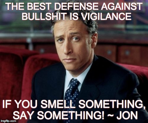 Jon Stewart Skeptical Meme | THE BEST DEFENSE AGAINST 
BULLSHIT IS VIGILANCE IF YOU SMELL SOMETHING, SAY SOMETHING! ~ JON | image tagged in memes,jon stewart skeptical | made w/ Imgflip meme maker