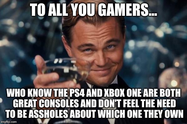 Leonardo Dicaprio Cheers Meme | TO ALL YOU GAMERS... WHO KNOW THE PS4 AND XBOX ONE ARE BOTH GREAT CONSOLES AND DON'T FEEL THE NEED TO BE ASSHOLES ABOUT WHICH ONE THEY OWN | image tagged in memes,leonardo dicaprio cheers | made w/ Imgflip meme maker