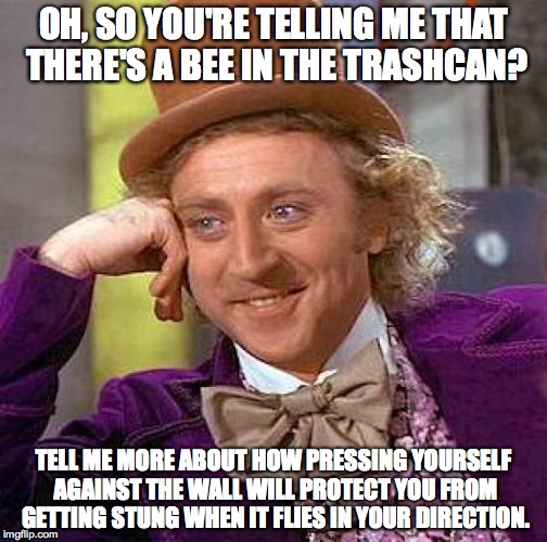 So, About the Bees? | OH, SO YOU'RE TELLING ME THAT THERE'S A BEE IN THE TRASHCAN? TELL ME MORE ABOUT HOW PRESSING YOURSELF AGAINST THE WALL WILL PROTECT YOU FROM | image tagged in memes,creepy condescending wonka,bee,scared,wall,fear | made w/ Imgflip meme maker