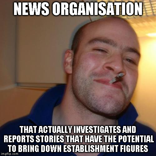 Good Guy Greg Meme | NEWS ORGANISATION THAT ACTUALLY INVESTIGATES AND REPORTS STORIES THAT HAVE THE POTENTIAL TO BRING DOWN ESTABLISHMENT FIGURES | image tagged in memes,good guy greg,AdviceAnimals | made w/ Imgflip meme maker