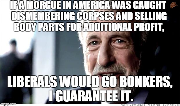 I Guarantee It | IF A MORGUE IN AMERICA WAS CAUGHT DISMEMBERING CORPSES AND SELLING BODY PARTS FOR ADDITIONAL PROFIT, LIBERALS WOULD GO BONKERS, I GUARANTEE  | image tagged in memes,i guarantee it,scumbag | made w/ Imgflip meme maker