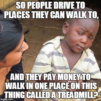 Third World Skeptical Kid | SO PEOPLE DRIVE TO PLACES THEY CAN WALK TO, AND THEY PAY MONEY TO WALK IN ONE PLACE ON THIS THING CALLED A TREADMILL? | image tagged in memes,third world skeptical kid | made w/ Imgflip meme maker