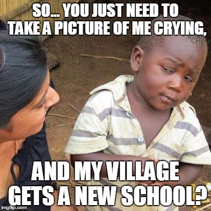 Third World Skeptical Kid Meme | SO... YOU JUST NEED TO TAKE A PICTURE OF ME CRYING, AND MY VILLAGE GETS A NEW SCHOOL? | image tagged in memes,third world skeptical kid | made w/ Imgflip meme maker