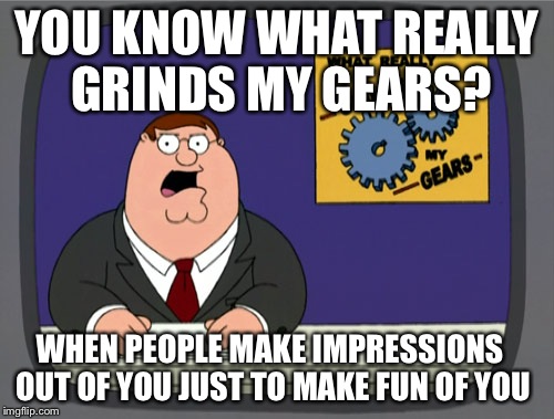 Peter Griffin News | YOU KNOW WHAT REALLY GRINDS MY GEARS? WHEN PEOPLE MAKE IMPRESSIONS OUT OF YOU JUST TO MAKE FUN OF YOU | image tagged in memes,peter griffin news | made w/ Imgflip meme maker