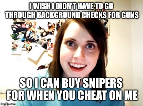 When you know you need to leave... FAST | I WISH I DIDN'T HAVE TO GO THROUGH BACKGROUND CHECKS FOR GUNS SO I CAN BUY SNIPERS FOR WHEN YOU CHEAT ON ME | image tagged in memes,overly attached girlfriend | made w/ Imgflip meme maker