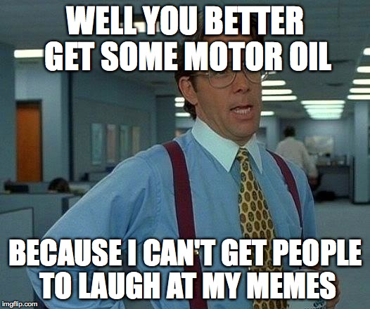 That Would Be Great Meme | WELL YOU BETTER GET SOME MOTOR OIL BECAUSE I CAN'T GET PEOPLE TO LAUGH AT MY MEMES | image tagged in memes,that would be great | made w/ Imgflip meme maker