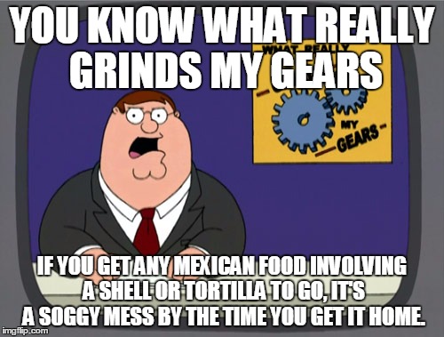 Peter Griffin News | YOU KNOW WHAT REALLY GRINDS MY GEARS IF YOU GET ANY MEXICAN FOOD INVOLVING A SHELL OR TORTILLA TO GO, IT'S A SOGGY MESS BY THE TIME YOU GET  | image tagged in memes,peter griffin news | made w/ Imgflip meme maker