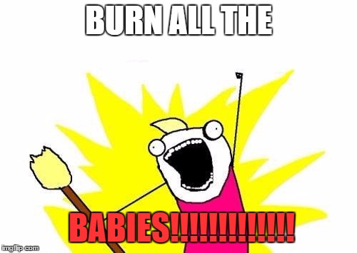 X All The Y | BURN ALL THE BABIES!!!!!!!!!!!!! | image tagged in memes,x all the y | made w/ Imgflip meme maker
