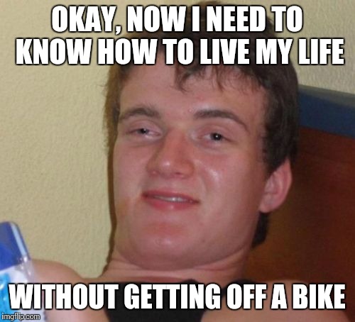 10 Guy Meme | OKAY, NOW I NEED TO KNOW HOW TO LIVE MY LIFE WITHOUT GETTING OFF A BIKE | image tagged in memes,10 guy | made w/ Imgflip meme maker