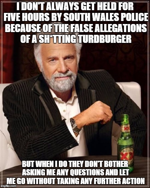 The Most Interesting Man In The World Meme | I DON'T ALWAYS GET HELD FOR FIVE HOURS BY SOUTH WALES POLICE BECAUSE OF THE FALSE ALLEGATIONS OF A SH*TTING TURDBURGER BUT WHEN I DO THEY DO | image tagged in memes,the most interesting man in the world | made w/ Imgflip meme maker