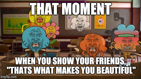 So true, as the band is gay | THAT MOMENT WHEN YOU SHOW YOUR FRIENDS, "THATS WHAT MAKES YOU BEAUTIFUL" | image tagged in memes,picture,amazing world of gumball | made w/ Imgflip meme maker