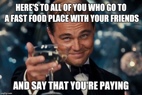 Including me | HERE'S TO ALL OF YOU WHO GO TO A FAST FOOD PLACE WITH YOUR FRIENDS AND SAY THAT YOU'RE PAYING | image tagged in memes,leonardo dicaprio cheers | made w/ Imgflip meme maker