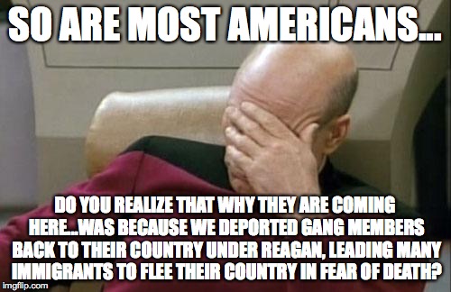 Captain Picard Facepalm Meme | SO ARE MOST AMERICANS... DO YOU REALIZE THAT WHY THEY ARE COMING HERE...WAS BECAUSE WE DEPORTED GANG MEMBERS BACK TO THEIR COUNTRY UNDER REA | image tagged in memes,captain picard facepalm | made w/ Imgflip meme maker