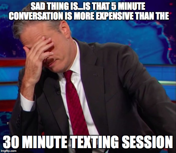 Jon Stewart Face-palm | SAD THING IS...IS THAT 5 MINUTE CONVERSATION IS MORE EXPENSIVE THAN THE 30 MINUTE TEXTING SESSION | image tagged in jon stewart face-palm | made w/ Imgflip meme maker