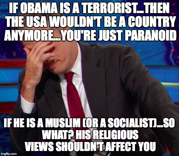 Jon Stewart Face-palm | IF OBAMA IS A TERRORIST...THEN THE USA WOULDN'T BE A COUNTRY ANYMORE...YOU'RE JUST PARANOID IF HE IS A MUSLIM (OR A SOCIALIST)...SO WHAT? HI | image tagged in jon stewart face-palm | made w/ Imgflip meme maker