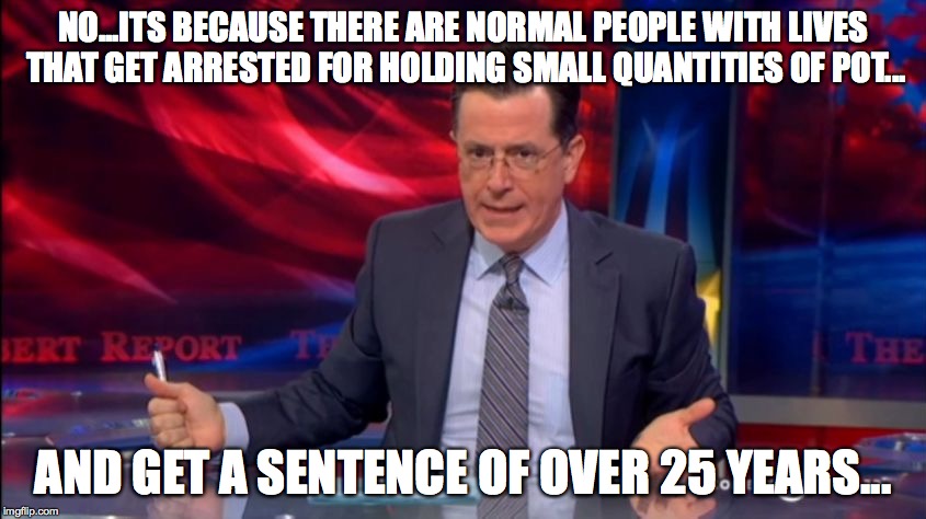 Politically Incorrect Colbert (2) | NO...ITS BECAUSE THERE ARE NORMAL PEOPLE WITH LIVES THAT GET ARRESTED FOR HOLDING SMALL QUANTITIES OF POT... AND GET A SENTENCE OF OVER 25 Y | image tagged in politically incorrect colbert 2 | made w/ Imgflip meme maker