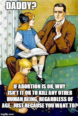 Good Question | DADDY? IF ABORTION IS OK, WHY ISN'T IT OK TO KILL ANY OTHER HUMAN BEING, REGARDLESS OF AGE,  JUST BECAUSE YOU WANT TO? | image tagged in daddy,abortion,memes | made w/ Imgflip meme maker
