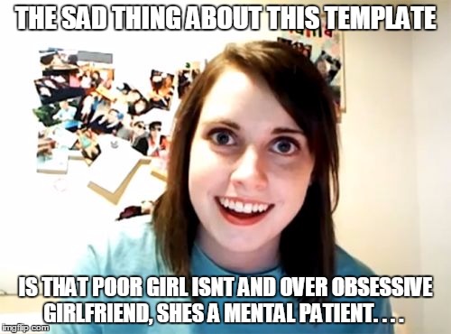 Overly Attached Girlfriend Meme | THE SAD THING ABOUT THIS TEMPLATE IS THAT POOR GIRL ISNT AND OVER OBSESSIVE GIRLFRIEND, SHES A MENTAL PATIENT. . . . | image tagged in memes,overly attached girlfriend | made w/ Imgflip meme maker