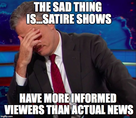 Jon Stewart Face-palm | THE SAD THING IS...SATIRE SHOWS HAVE MORE INFORMED VIEWERS THAN ACTUAL NEWS | image tagged in jon stewart face-palm | made w/ Imgflip meme maker