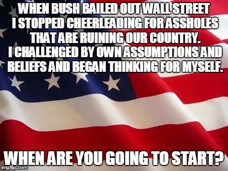 When If Not Now? | WHEN BUSH BAILED OUT WALL STREET I STOPPED CHEERLEADING FOR ASSHOLES THAT ARE RUINING OUR COUNTRY. I CHALLENGED BY OWN ASSUMPTIONS AND BELIE | image tagged in american flag,george bush,barack obama,jeb bush,hillary clinton | made w/ Imgflip meme maker