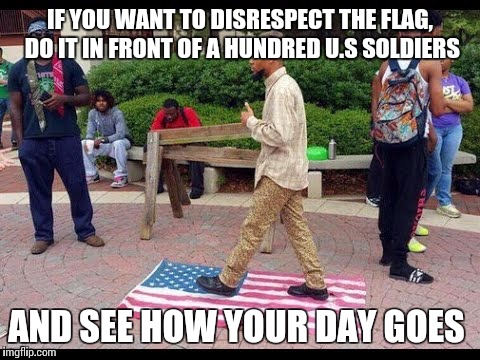 IF YOU WANT TO DISRESPECT THE FLAG, DO IT IN FRONT OF A HUNDRED U.S SOLDIERS AND SEE HOW YOUR DAY GOES | image tagged in memes | made w/ Imgflip meme maker