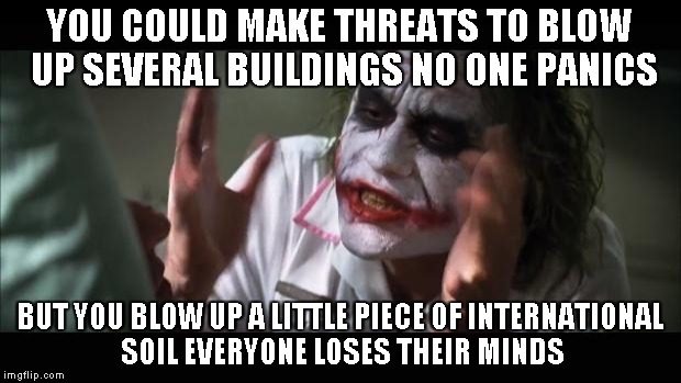 And everybody loses their minds | YOU COULD MAKE THREATS TO BLOW UP SEVERAL BUILDINGS NO ONE PANICS BUT YOU BLOW UP A LITTLE PIECE OF INTERNATIONAL SOIL EVERYONE LOSES THEIR  | image tagged in memes,and everybody loses their minds | made w/ Imgflip meme maker