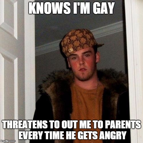 Scumbag Steve | KNOWS I'M GAY THREATENS TO OUT ME TO PARENTS EVERY TIME HE GETS ANGRY | image tagged in memes,scumbag steve,AdviceAnimals | made w/ Imgflip meme maker