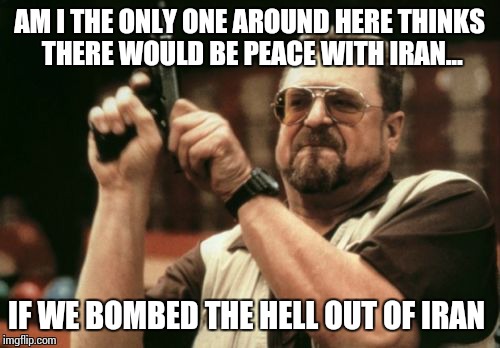 Am I The Only One Around Here | AM I THE ONLY ONE AROUND HERE THINKS THERE WOULD BE PEACE WITH IRAN... IF WE BOMBED THE HELL OUT OF IRAN | image tagged in memes,am i the only one around here | made w/ Imgflip meme maker