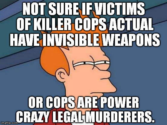 when I try to look at the news. | NOT SURE IF VICTIMS OF KILLER COPS ACTUAL HAVE INVISIBLE WEAPONS OR COPS ARE POWER CRAZY LEGAL MURDERERS. | image tagged in memes,futurama fry,serious,sad,funny,popular | made w/ Imgflip meme maker