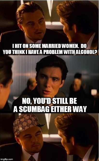 Inception | I HIT ON SOME MARRIED WOMEN.  DO YOU THINK I HAVE A PROBLEM WITH ALCOHOL? NO, YOU'D STILL BE A SCUMBAG EITHER WAY | image tagged in memes,inception,scumbag | made w/ Imgflip meme maker